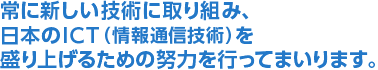常に新しい技術に取り組み、日本のICT（情報通信技術）を盛り上げるための努力を行ってまいります。
