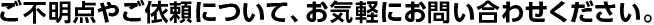 ご不明点やご依頼について、お気軽にお問い合わせください。