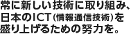 常に新しい技術に取り組み、日本のICT（情報通信技術）を盛り上げるための努力を。