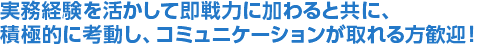 実務経験を活かして即戦力に加わると共に、積極的に考動し、コミュニケーションが取れる方歓迎！