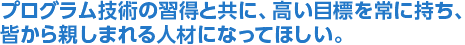 プログラム技術の習得と共に、高い目標を常に持ち、皆から親しまれる人材になってほしい。